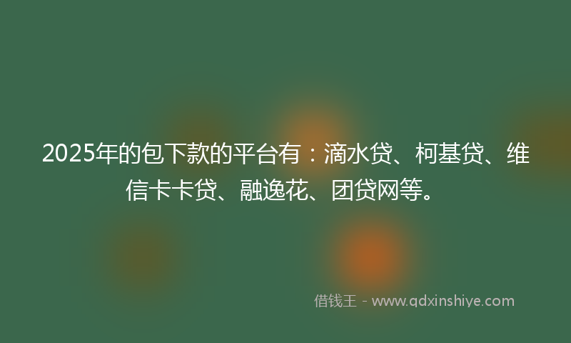 2025年的包下款的平台有：滴水贷、柯基贷、维信卡卡贷、融逸花、团贷网等。