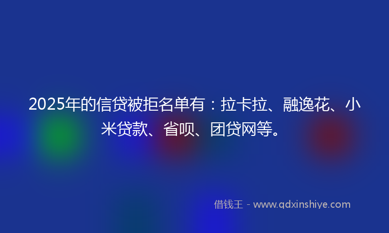 2025年的信贷被拒名单有：拉卡拉、融逸花、小米贷款、省呗、团贷网等。