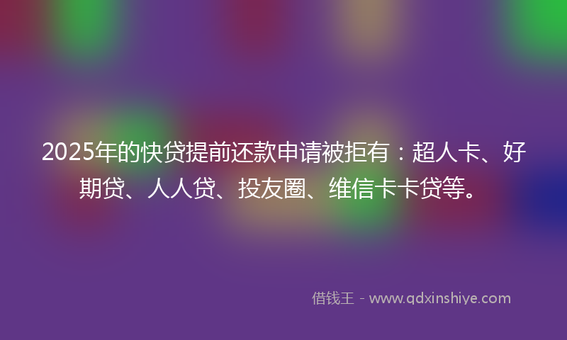 2025年的快贷提前还款申请被拒有：超人卡、好期贷、人人贷、投友圈、维信卡卡贷等。