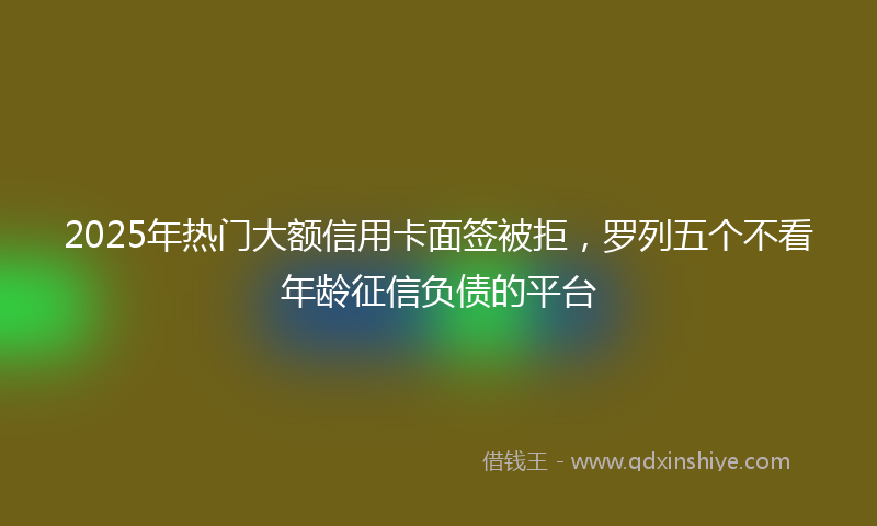 2025年热门大额信用卡面签被拒，罗列五个不看年龄征信负债的平台