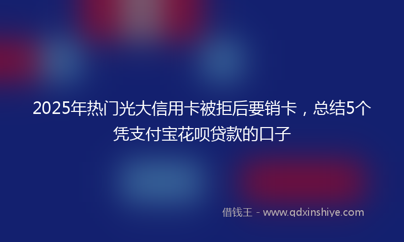 2025年热门光大信用卡被拒后要销卡，总结5个凭支付宝花呗贷款的口子