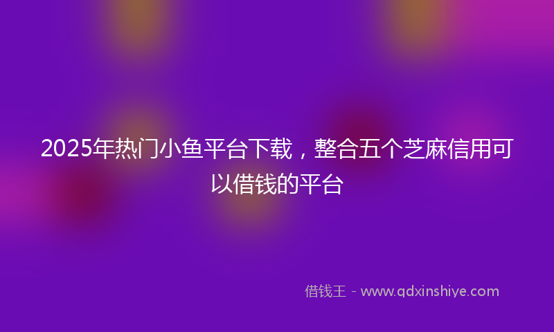 2025年热门小鱼平台下载，整合五个芝麻信用可以借钱的平台