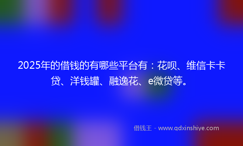 2025年的借钱的有哪些平台有：花呗、维信卡卡贷、洋钱罐、融逸花、e微贷等。