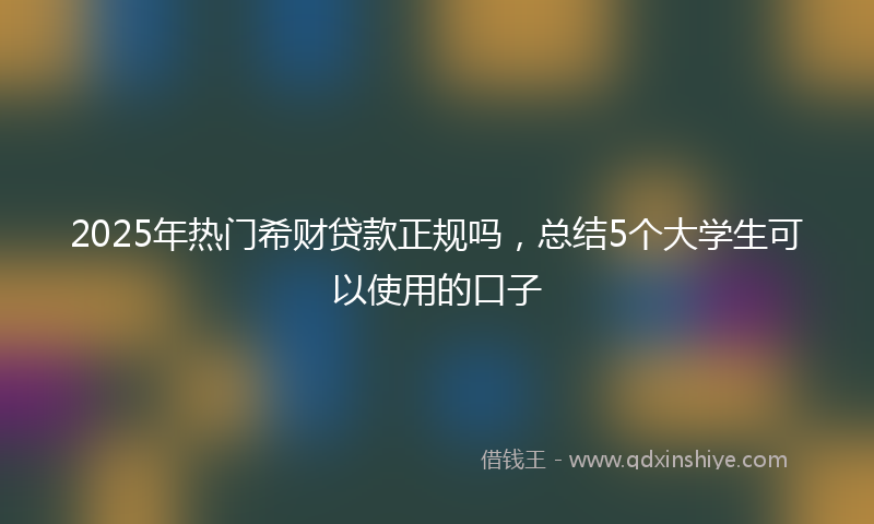 2025年热门希财贷款正规吗，总结5个大学生可以使用的口子
