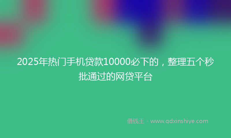 2025年热门手机贷款10000必下的，整理五个秒批通过的网贷平台