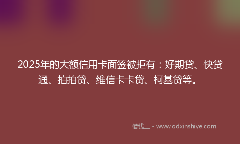 2025年的大额信用卡面签被拒有：好期贷、快贷通、拍拍贷、维信卡卡贷、柯基贷等。