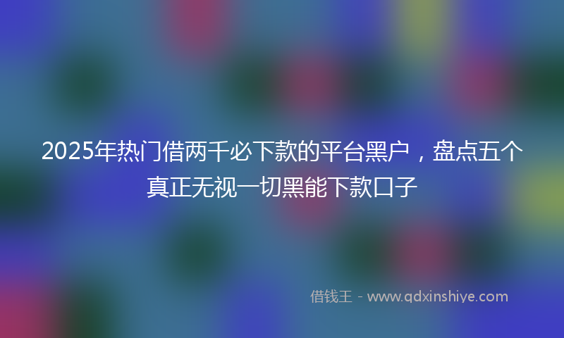 2025年热门借两千必下款的平台黑户，盘点五个真正无视一切黑能下款口子