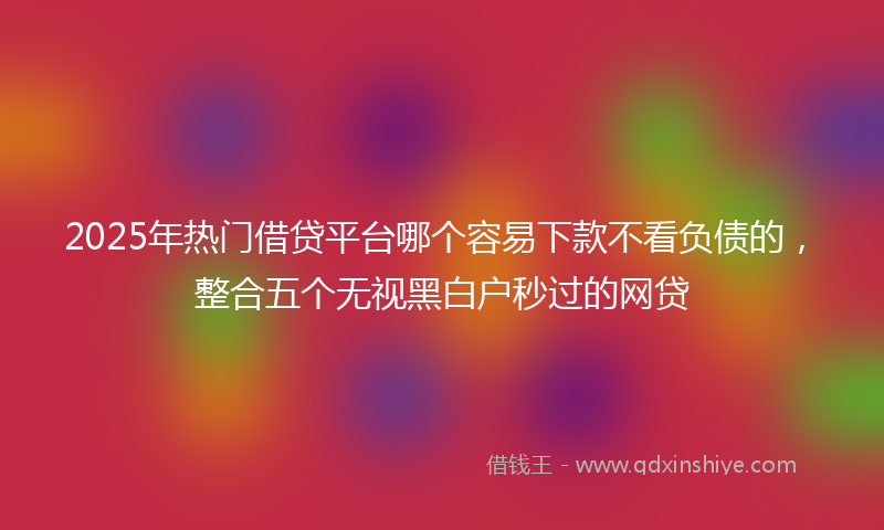 2025年热门借贷平台哪个容易下款不看负债的，整合五个无视黑白户秒过的网贷