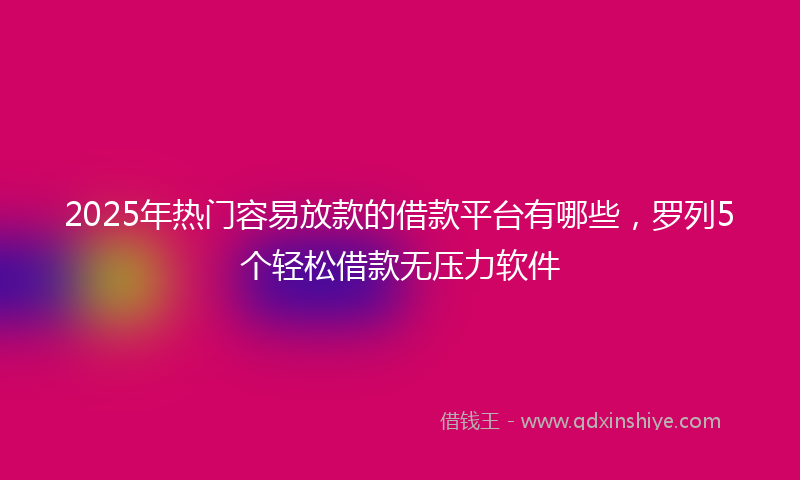 2025年热门容易放款的借款平台有哪些，罗列5个轻松借款无压力软件