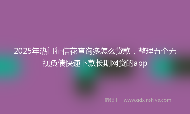 2025年热门征信花查询多怎么贷款，整理五个无视负债快速下款长期网贷的app