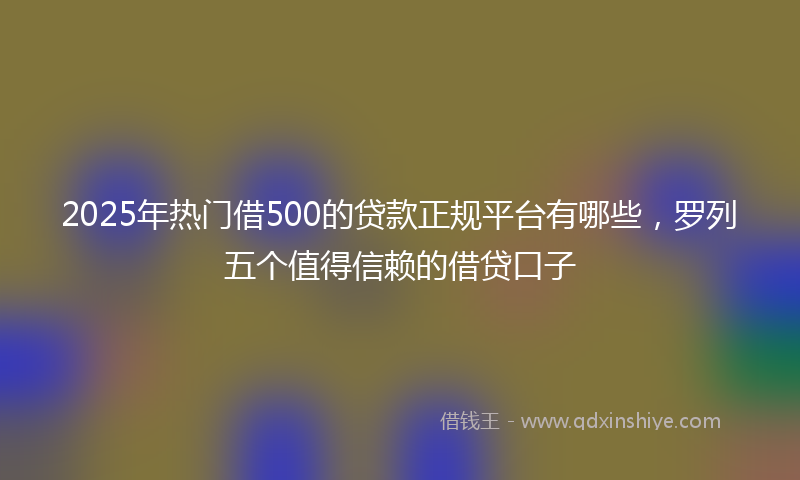 2025年热门借500的贷款正规平台有哪些，罗列五个值得信赖的借贷口子
