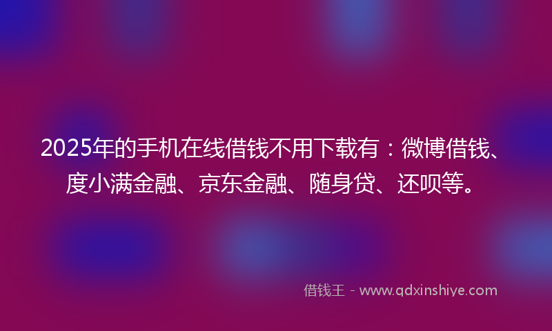 2025年的手机在线借钱不用下载有：微博借钱、度小满金融、京东金融、随身贷、还呗等。