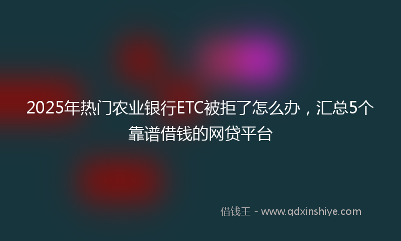 2025年热门农业银行ETC被拒了怎么办，汇总5个靠谱借钱的网贷平台