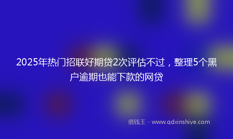 2025年热门招联好期贷2次评估不过，整理5个黑户逾期也能下款的网贷