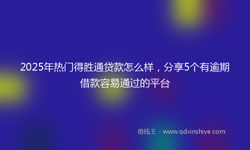 2025年热门得胜通贷款怎么样，分享5个有逾期借款容易通过的平台