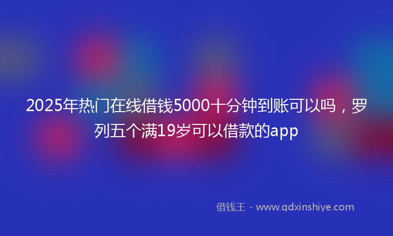 2025年热门在线借钱5000十分钟到账可以吗，罗列五个满19岁可以借款的app