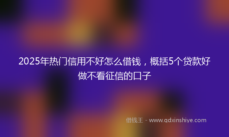 2025年热门信用不好怎么借钱，概括5个贷款好做不看征信的口子