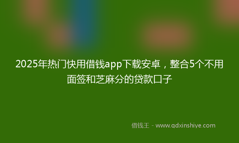2025年热门快用借钱app下载安卓，整合5个不用面签和芝麻分的贷款口子