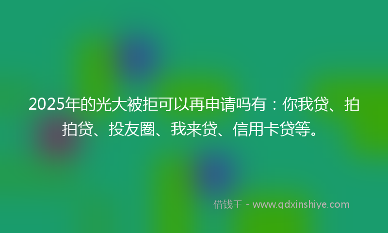 2025年的光大被拒可以再申请吗有：你我贷、拍拍贷、投友圈、我来贷、信用卡贷等。