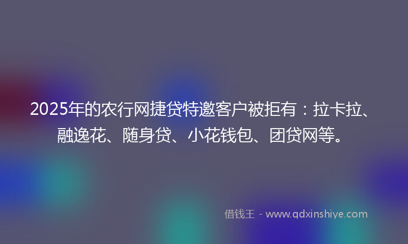 2025年的农行网捷贷特邀客户被拒有：拉卡拉、融逸花、随身贷、小花钱包、团贷网等。