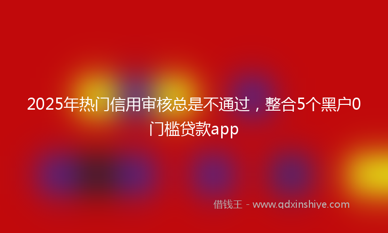 2025年热门信用审核总是不通过，整合5个黑户0门槛贷款app