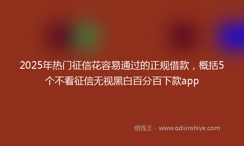 2025年热门征信花容易通过的正规借款，概括5个不看征信无视黑白百分百下款app