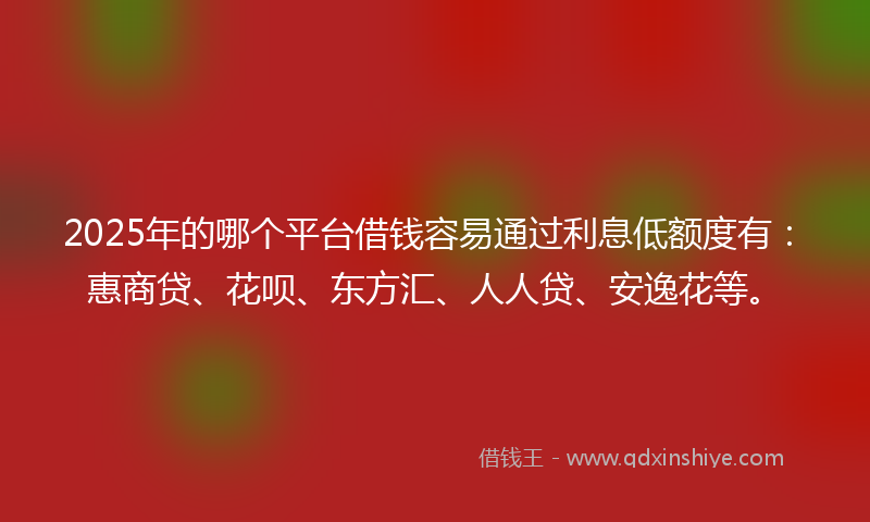 2025年的哪个平台借钱容易通过利息低额度有：惠商贷、花呗、东方汇、人人贷、安逸花等。
