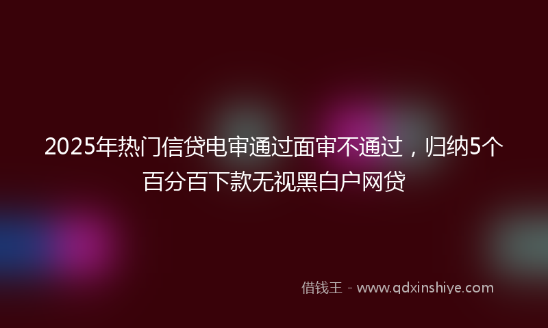 2025年热门信贷电审通过面审不通过，归纳5个百分百下款无视黑白户网贷