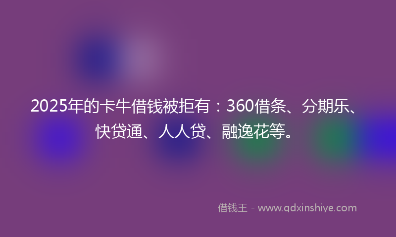 2025年的卡牛借钱被拒有：360借条、分期乐、快贷通、人人贷、融逸花等。