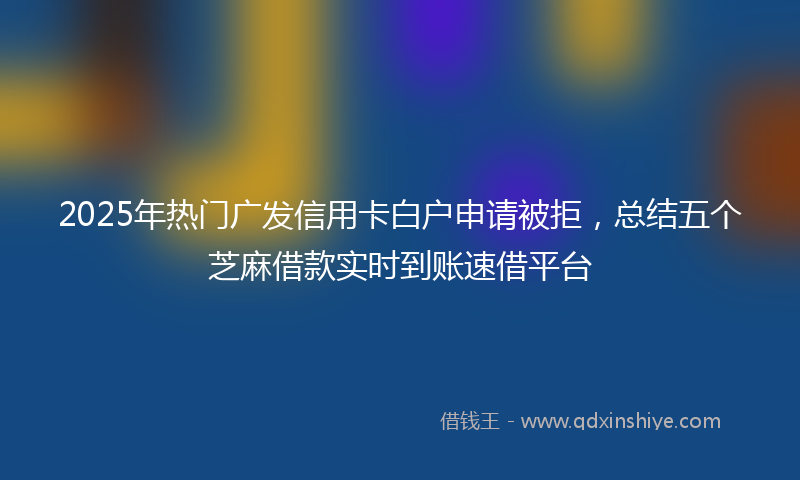 2025年热门广发信用卡白户申请被拒，总结五个芝麻借款实时到账速借平台