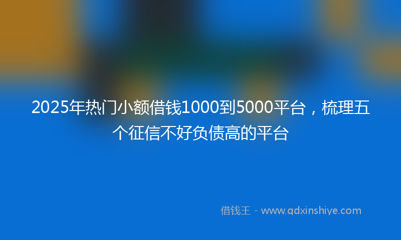 2025年热门小额借钱1000到5000平台，梳理五个征信不好负债高的平台