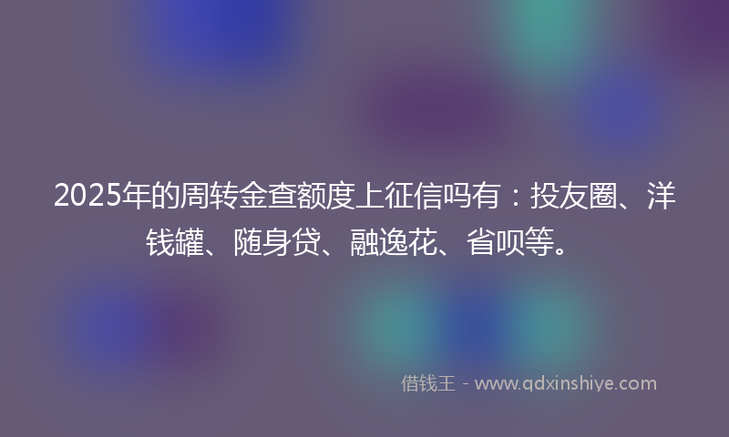 2025年的周转金查额度上征信吗有：投友圈、洋钱罐、随身贷、融逸花、省呗等。