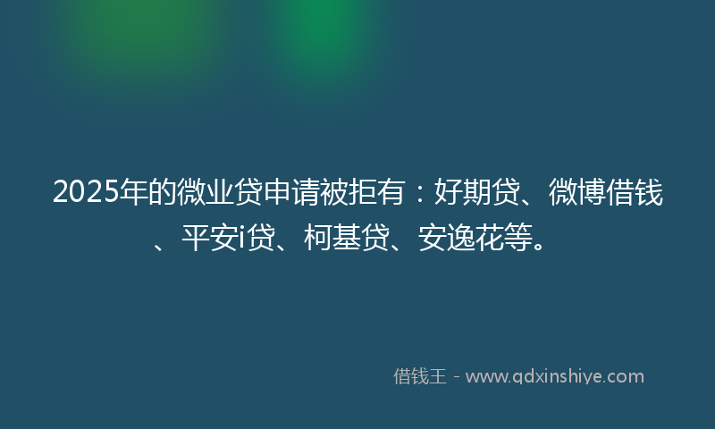 2025年的微业贷申请被拒有：好期贷、微博借钱、平安i贷、柯基贷、安逸花等。
