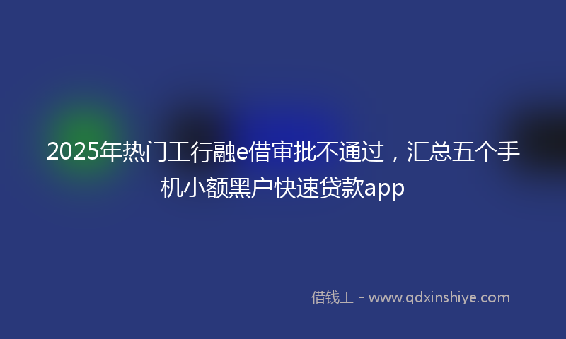 2025年热门工行融e借审批不通过，汇总五个手机小额黑户快速贷款app