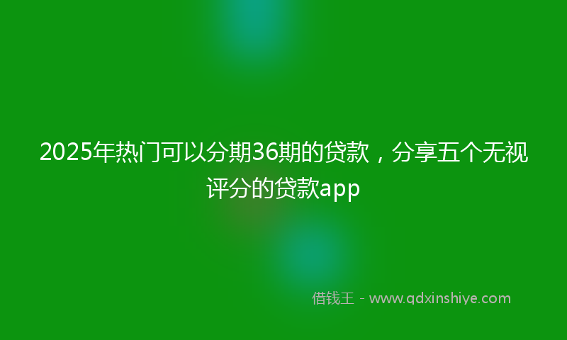 2025年热门可以分期36期的贷款，分享五个无视评分的贷款app
