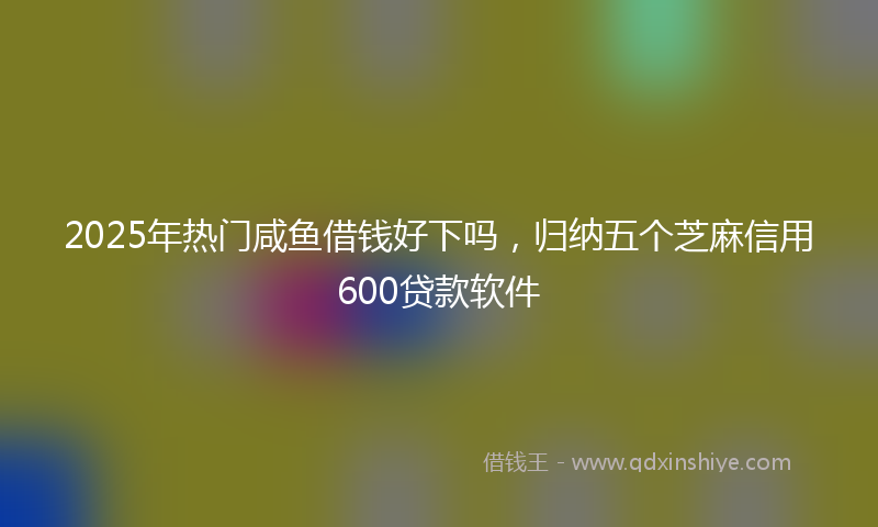 2025年热门咸鱼借钱好下吗，归纳五个芝麻信用600贷款软件