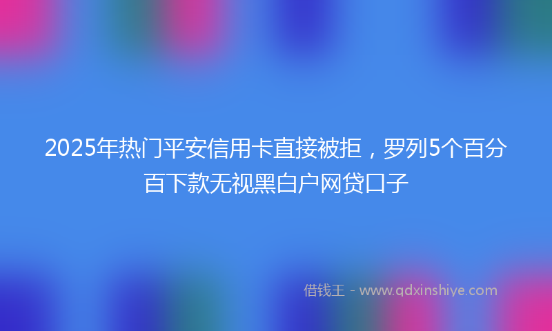 2025年热门平安信用卡直接被拒，罗列5个百分百下款无视黑白户网贷口子