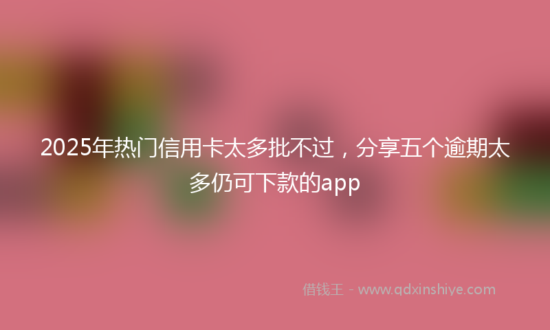 2025年热门信用卡太多批不过，分享五个逾期太多仍可下款的app