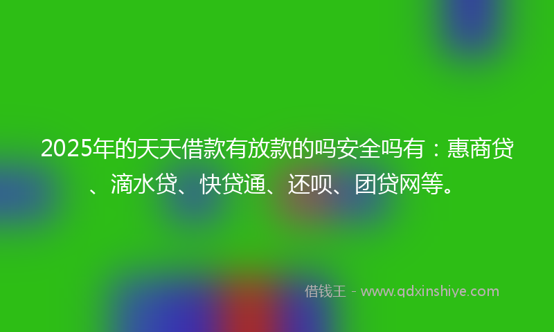 2025年的天天借款有放款的吗安全吗有：惠商贷、滴水贷、快贷通、还呗、团贷网等。