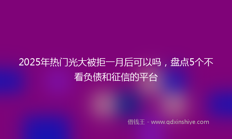 2025年热门光大被拒一月后可以吗，盘点5个不看负债和征信的平台