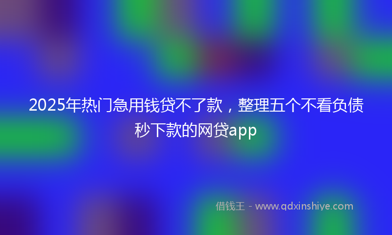 2025年热门急用钱贷不了款，整理五个不看负债秒下款的网贷app