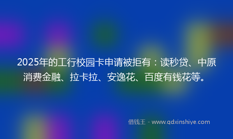 2025年的工行校园卡申请被拒有：读秒贷、中原消费金融、拉卡拉、安逸花、百度有钱花等。
