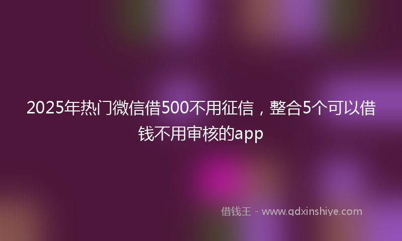 2025年热门微信借500不用征信，整合5个可以借钱不用审核的app