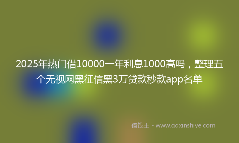 2025年热门借10000一年利息1000高吗，整理五个无视网黑征信黑3万贷款秒款app名单