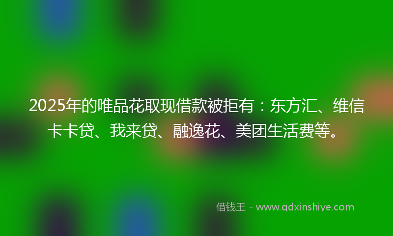 2025年的唯品花取现借款被拒有：东方汇、维信卡卡贷、我来贷、融逸花、美团生活费等。