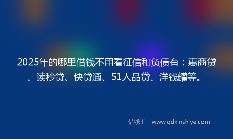 2025年的哪里借钱不用看征信和负债有：惠商贷、读秒贷、快贷通、51人品贷、洋钱罐等。