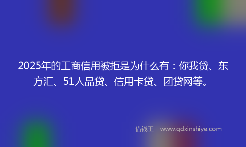 2025年的工商信用被拒是为什么有：你我贷、东方汇、51人品贷、信用卡贷、团贷网等。
