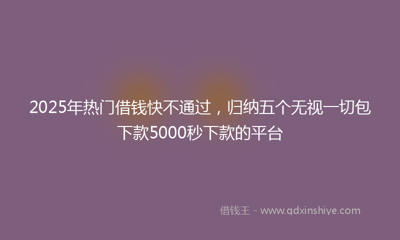 2025年热门借钱快不通过，归纳五个无视一切包下款5000秒下款的平台