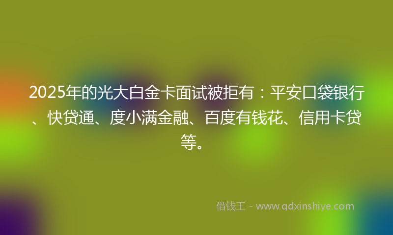 2025年的光大白金卡面试被拒有：平安口袋银行、快贷通、度小满金融、百度有钱花、信用卡贷等。