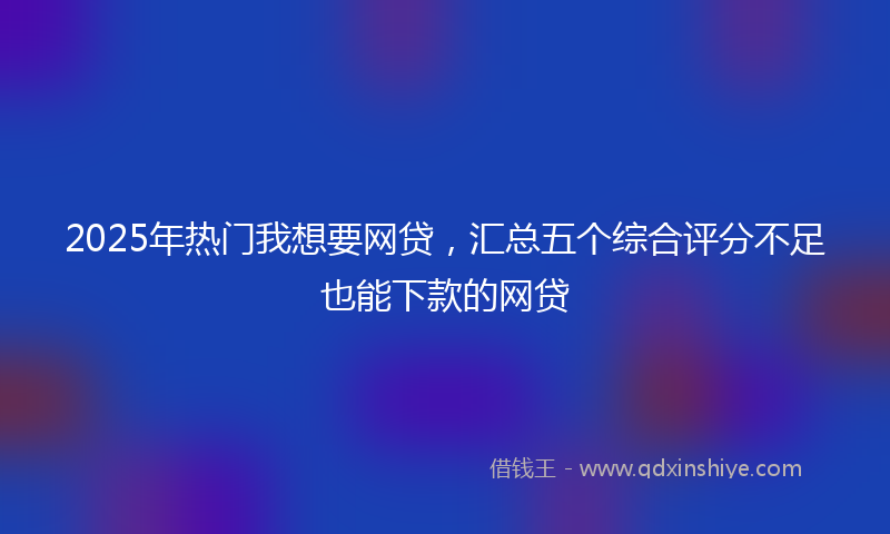 2025年热门我想要网贷，汇总五个综合评分不足也能下款的网贷